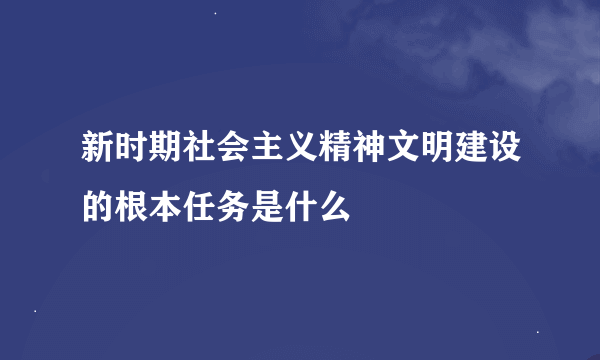 新时期社会主义精神文明建设的根本任务是什么