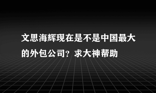 文思海辉现在是不是中国最大的外包公司？求大神帮助