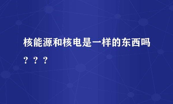 核能源和核电是一样的东西吗？？？