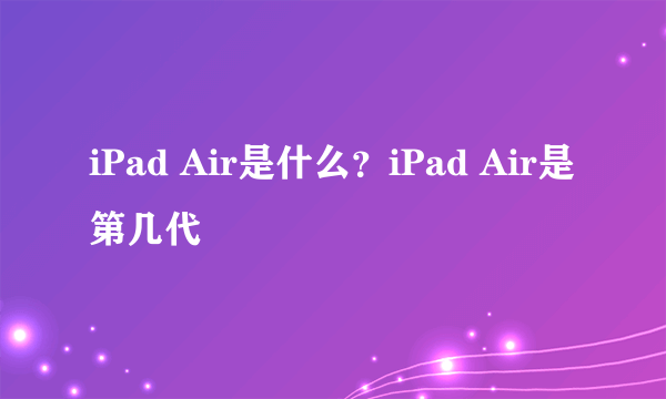 iPad Air是什么？iPad Air是第几代