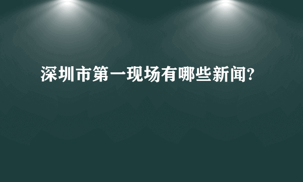 深圳市第一现场有哪些新闻?