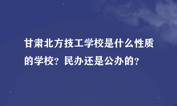 甘肃北方技工学校是什么性质的学校？民办还是公办的？