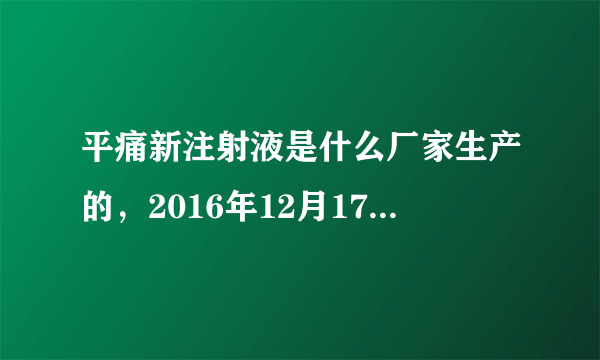 平痛新注射液是什么厂家生产的，2016年12月17日，由于肚子疼痛。医生给我注射了名叫＂平痛新注射