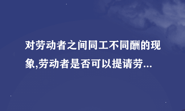 对劳动者之间同工不同酬的现象,劳动者是否可以提请劳动仲裁?