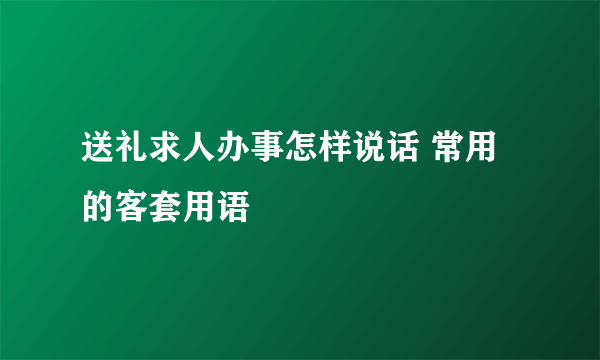 送礼求人办事怎样说话 常用的客套用语