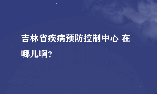 吉林省疾病预防控制中心 在哪儿啊？