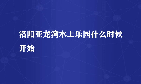 洛阳亚龙湾水上乐园什么时候开始