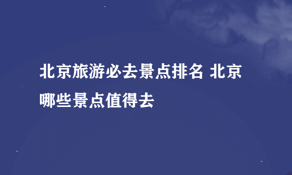 北京旅游必去景点排名 北京哪些景点值得去