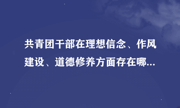 共青团干部在理想信念、作风建设、道德修养方面存在哪些突出问题