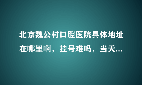 北京魏公村口腔医院具体地址在哪里啊，挂号难吗，当天能挂到号吗？ 早上一般几点去好？