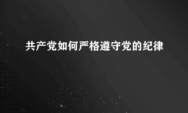 共产党如何严格遵守党的纪律