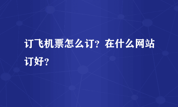 订飞机票怎么订？在什么网站订好？