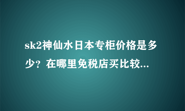 sk2神仙水日本专柜价格是多少？在哪里免税店买比较便宜呢？