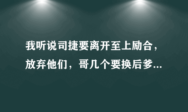 我听说司捷要离开至上励合，放弃他们，哥几个要换后爹了，知怎么回事啊？谁来告诉我一下？