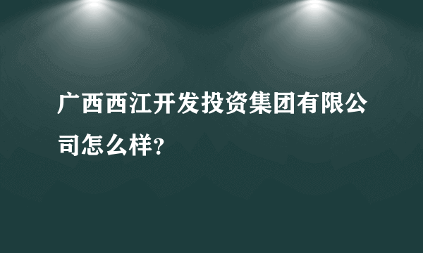 广西西江开发投资集团有限公司怎么样？