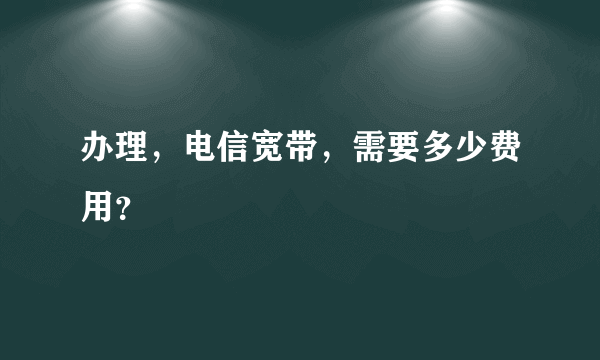 办理，电信宽带，需要多少费用？