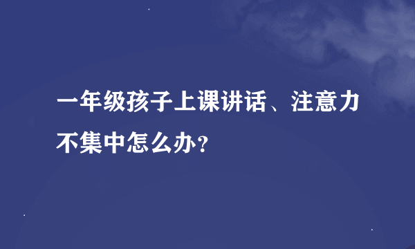 一年级孩子上课讲话、注意力不集中怎么办？