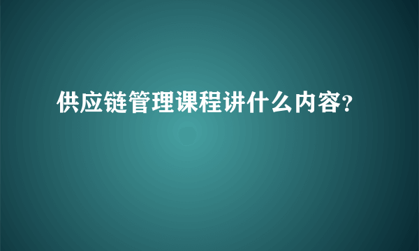 供应链管理课程讲什么内容？