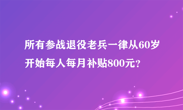 所有参战退役老兵一律从60岁开始每人每月补贴800元？