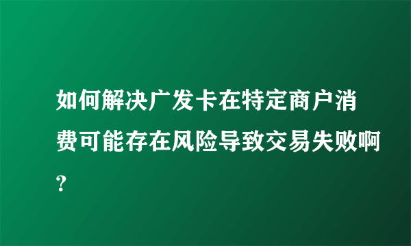 如何解决广发卡在特定商户消费可能存在风险导致交易失败啊？