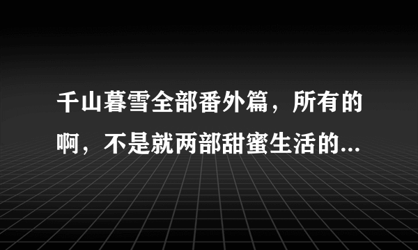 千山暮雪全部番外篇，所有的啊，不是就两部甜蜜生活的，急求！