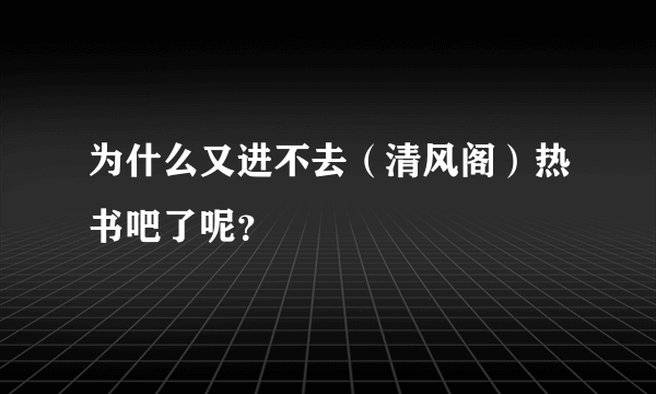 为什么又进不去（清风阁）热书吧了呢？