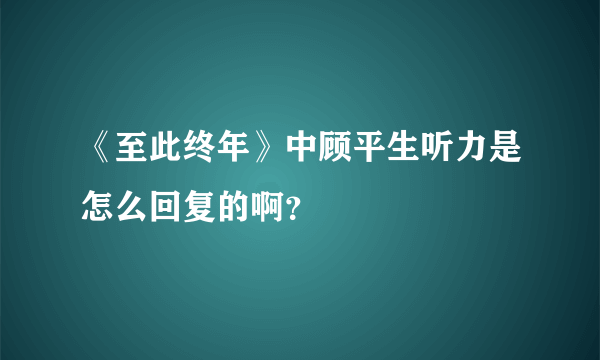 《至此终年》中顾平生听力是怎么回复的啊？