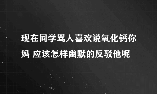 现在同学骂人喜欢说氧化钙你妈 应该怎样幽默的反驳他呢