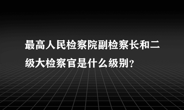 最高人民检察院副检察长和二级大检察官是什么级别？