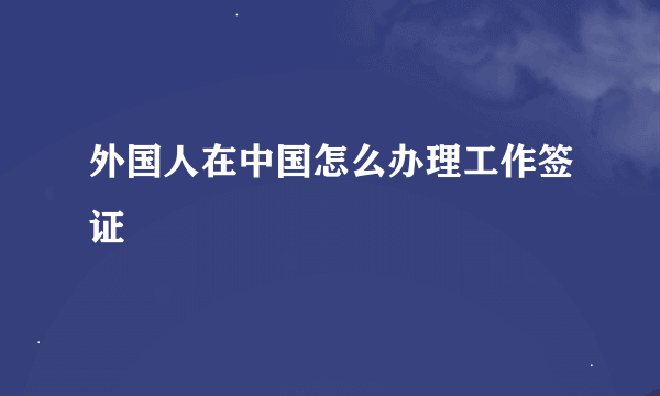 外国人在中国怎么办理工作签证