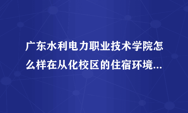 广东水利电力职业技术学院怎么样在从化校区的住宿环境怎么样多少人，老师的水平怎么样，学校硬件怎么样，