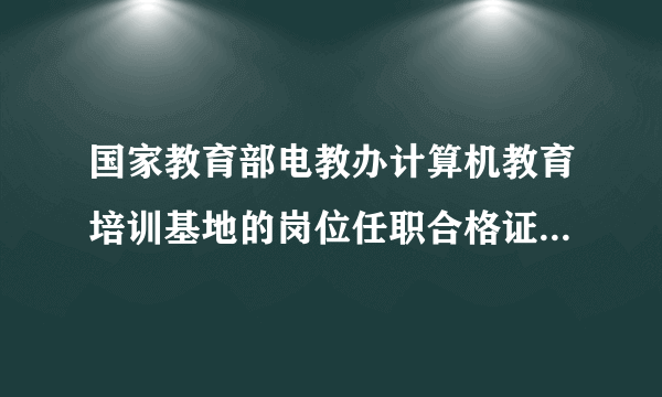 国家教育部电教办计算机教育培训基地的岗位任职合格证书哪里能办到?怎么办理，