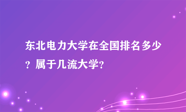 东北电力大学在全国排名多少？属于几流大学？