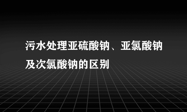 污水处理亚硫酸钠、亚氯酸钠及次氯酸钠的区别