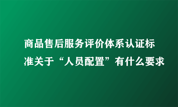 商品售后服务评价体系认证标准关于“人员配置”有什么要求