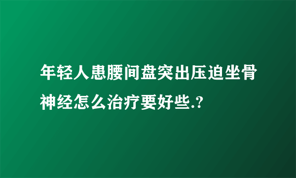 年轻人患腰间盘突出压迫坐骨神经怎么治疗要好些.?