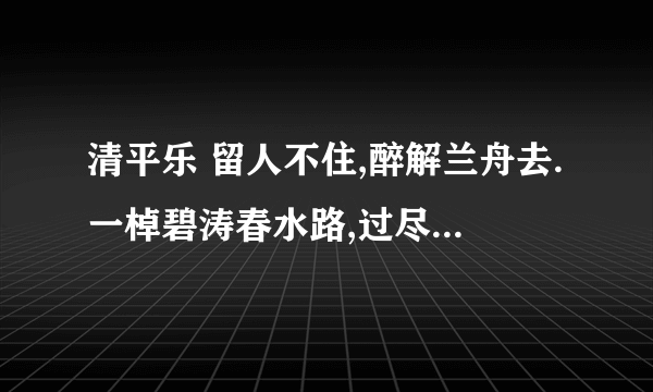 清平乐 留人不住,醉解兰舟去.一棹碧涛春水路,过尽晓莺啼处. 渡头杨柳青青,枝枝叶叶离情.此后锦书休寄,画楼