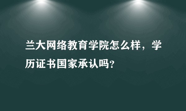 兰大网络教育学院怎么样，学历证书国家承认吗？