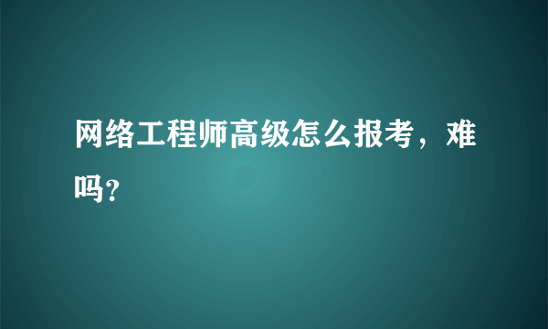 网络工程师高级怎么报考，难吗？