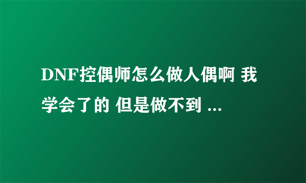 DNF控偶师怎么做人偶啊 我学会了的 但是做不到 在怎么搞的啊？？