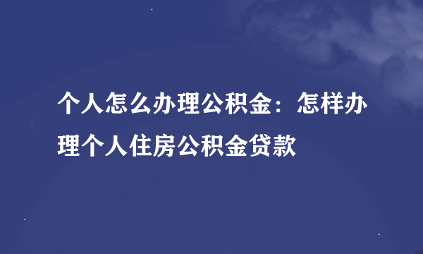 个人怎么办理公积金：怎样办理个人住房公积金贷款