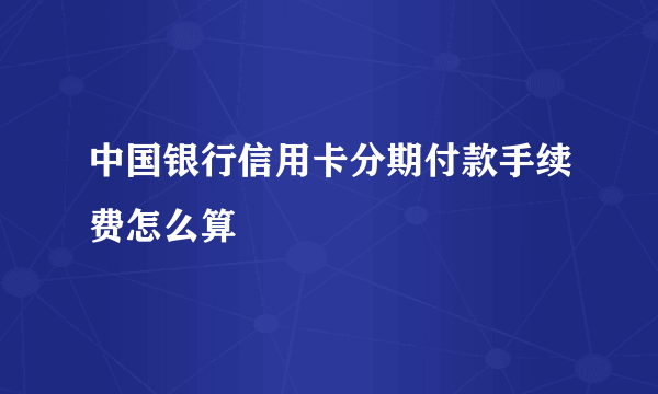 中国银行信用卡分期付款手续费怎么算