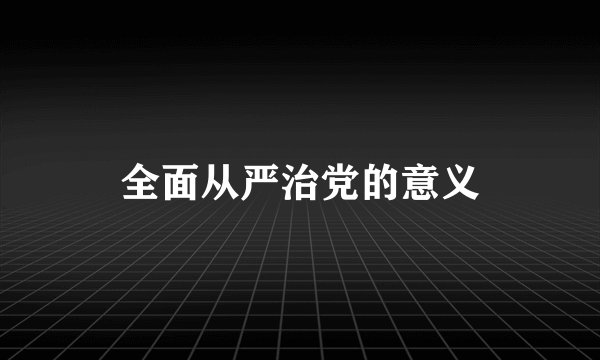 全面从严治党的意义