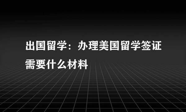 出国留学：办理美国留学签证需要什么材料