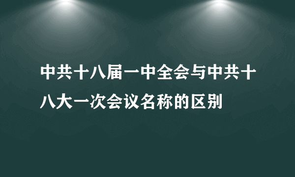 中共十八届一中全会与中共十八大一次会议名称的区别