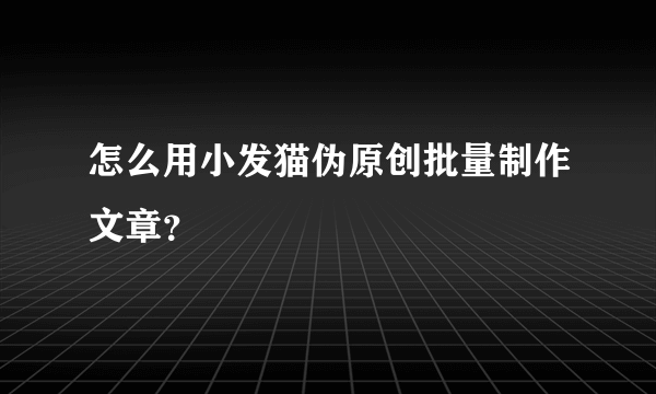 怎么用小发猫伪原创批量制作文章？