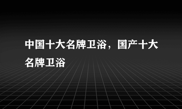 中国十大名牌卫浴，国产十大名牌卫浴