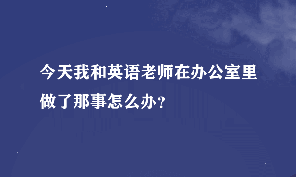 今天我和英语老师在办公室里做了那事怎么办？