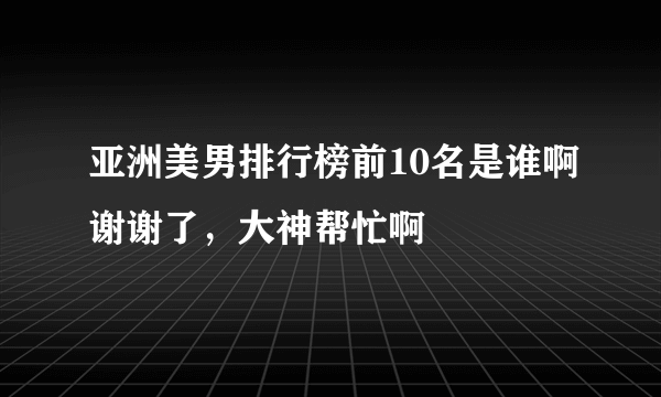 亚洲美男排行榜前10名是谁啊谢谢了，大神帮忙啊