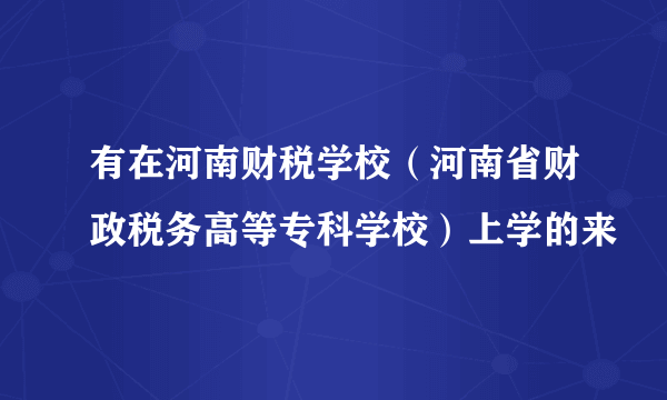 有在河南财税学校（河南省财政税务高等专科学校）上学的来